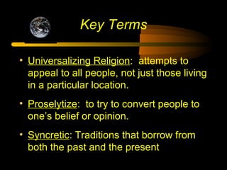 Key Terms
• Universalizing Religion: attempts to
appeal to all people, not just those living
in a particular location.
• Proselytize: to try to convert people to
one’s belief or opinion.
• Syncretic: Traditions that borrow from
both the past and the present
 
