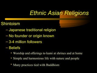 Ethnic Asian Religions
Shintoism
– Japanese traditional religion
– No founder or origin known
– 3-4 million followers
– Beliefs
• Worship and offerings to kami at shrines and at home
• Simple and harmonious life with nature and people
• Many practices tied with Buddhism
 