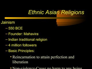 Ethnic Asian Religions
Jainism
– 550 BCE
– Founder: Mahavira
– Indian traditional religion
– 4 million followers
– Basic Principles:
• Reincarnation to attain perfection and
liberation
 