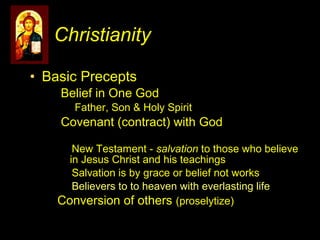 • Basic Precepts
Belief in One God
Father, Son & Holy Spirit
Covenant (contract) with God
New Testament - salvation to those who believe
in Jesus Christ and his teachings
Salvation is by grace or belief not works
Believers to to heaven with everlasting life
Conversion of others (proselytize)
Christianity
 
