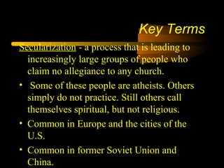 Key Terms
Secularization - a process that is leading to
increasingly large groups of people who
claim no allegiance to any church.
• Some of these people are atheists. Others
simply do not practice. Still others call
themselves spiritual, but not religious.
• Common in Europe and the cities of the
U.S.
• Common in former Soviet Union and
China.
 