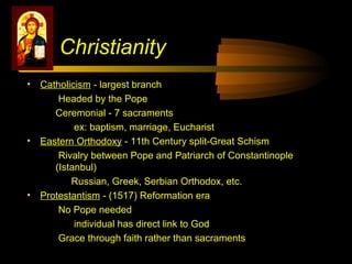 • Catholicism - largest branch
Headed by the Pope
Ceremonial - 7 sacraments
ex: baptism, marriage, Eucharist
• Eastern Orthodoxy - 11th Century split-Great Schism
Rivalry between Pope and Patriarch of Constantinople
(Istanbul)
Russian, Greek, Serbian Orthodox, etc.
• Protestantism - (1517) Reformation era
No Pope needed
individual has direct link to God
Grace through faith rather than sacraments
Christianity
 