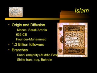Islam
• Origin and Diffusion
Mecca, Saudi Arabia
633 CE
Founder-Muhammad
• 1.3 Billion followers
• Branches
Sunni (majority)-Middle East and North Africa
Shiite-Iran, Iraq, Bahrain
 