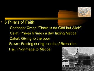 • 5 Pillars of Faith
Shahada: Creed “There is no God but Allah”
Salat: Prayer 5 times a day facing Mecca
Zakat: Giving to the poor
Sawm: Fasting during month of Ramadan
Hajj: Pilgrimage to Mecca
 