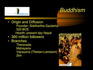 • Origin and Diffusion
Founder: Siddhartha Gautama
520 BCE
Hearth: present day Nepal
• 360 million followers
• Branches
Theravada
Mahayana
Vajrayana (Tibetan-Lamaism)
Zen
Buddhism
 
