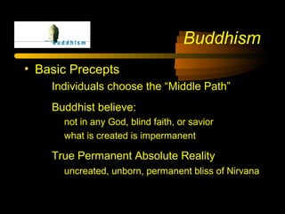 Buddhism
• Basic Precepts
Individuals choose the “Middle Path”
Buddhist believe:
not in any God, blind faith, or savior
what is created is impermanent
True Permanent Absolute Reality
uncreated, unborn, permanent bliss of Nirvana
 