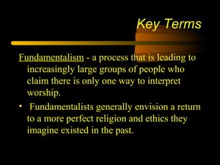 Fundamentalism - a process that is leading to
increasingly large groups of people who
claim there is only one way to interpret
worship.
• Fundamentalists generally envision a return
to a more perfect religion and ethics they
imagine existed in the past.
Key Terms
 