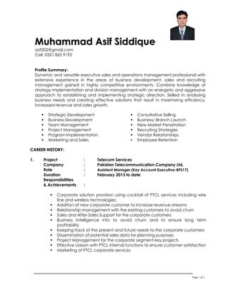 Page 1 of 4
MMuuhhaammmmaadd AAssiiff SSiiddddiiqquuee
asif202@gmail.com
Cell: 0321 865 9192
Profile Summary:
Dynamic and versatile executive sales and operations management professional with
extensive experience in the areas of business development, sales and recruiting
management gained in highly competitive environments. Combine knowledge of
strategy implementation and division management with an energetic and aggressive
approach to establishing and implementing strategic direction. Skilled in analyzing
business needs and creating effective solutions that result in maximizing efficiency,
increased revenue and sales growth.
 Strategic Development
 Business Development
 Team Management
 Project Management
 Program Implementation
 Marketing and Sales
 Consultative Selling
 Business/ Branch Launch
 New Market Penetration
 Recruiting Strategies
 Vendor Relationships
 Employee Retention
CCAARREEEERR HHIISSTTOORRYY::
1. Project : Telecom Services
Company : Pakistan Telecommunication Company Ltd.
Role : Assistant Manager (Key Account Executive-BPS17)
Duration : February 2013 to date
Responsibilities
& Achievements :
 Corporate solution provision using cocktail of PTCL services including wire
line and wireless technologies.
 Addition of new corporate customer to increase revenue streams
 Relationship management with the existing customers to avoid churn
 Sales and After-Sales Support for the corporate customers
 Business Intelligence info to avoid churn and to ensure long term
profitability
 Keeping track of the present and future needs to the corporate customers
 Dissemination of potential sales data for planning purposes
 Project Management for the corporate segment key projects
 Effective Liaison with PTCL internal functions to ensure customer satisfaction
 Marketing of PTCL corporate services
 