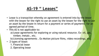 AS-19 “ Leases”
• Lease is a transaction whereby an agreement is entered into by the lessor
with the lessee for the right to use an asset by the lessee for the right to use
an asset by the lessee in return for a payment or series of payments for an
agreed period of time.
• This AS is not applicable to:
a) Lease agreements for exploring or using natural resource. Ex- oil, gas,
timber, metals , etc.
b) Licensing agreements . Ex-Motion picture films, video recordings, etc.
• 2 types of lease:
1. Financial lease
2. Operating lease
 