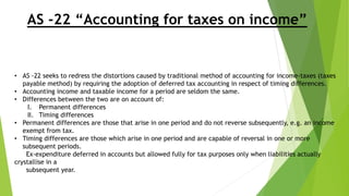 AS -22 “Accounting for taxes on income”
• AS -22 seeks to redress the distortions caused by traditional method of accounting for income-taxes (taxes
payable method) by requiring the adoption of deferred tax accounting in respect of timing differences.
• Accounting income and taxable income for a period are seldom the same.
• Differences between the two are on account of:
I. Permanent differences
II. Timing differences
• Permanent differences are those that arise in one period and do not reverse subsequently, e.g. an income
exempt from tax.
• Timing differences are those which arise in one period and are capable of reversal in one or more
subsequent periods.
Ex-expenditure deferred in accounts but allowed fully for tax purposes only when liabilities actually
crystallise in a
subsequent year.
 