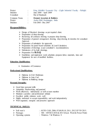 3
Project : King Abdullah Economic City – (Light Industrial Faculty – Rabigh)
Duration : June 2008 – April 2009
Consultant : Dar al Handasah
Company Name : Osmani Associate & Builders
Project : Asoka Mall. Karimnagar, India
Duration : Feb 2005 - Dec 2007
Responsibilities:
 Design of Electrical drawings as per required client.
 Preparation of shop drawing.
 Reviewing all contracts drawing to prepare shop drawing.
 Preparation of general arrangement drawing, shop drawing & sketches for consultant
Approval.
 Preparation of submittals for approvals.
 Preparation for panel board schedules & Load Calculation.
 Preparation of drawings as per consultant’s recommendation.
 Submission of As-built drawings.
 Preparation For B.O.Q
 Establishes and implement work schedules prepares labor, materials, time and
Equipment for new of modified facilities.
Education Qualification:
 Graduation of Commerce
Professional Qualifications:
 Diploma in Civil Draftsman
 Diploma in Auto Cad
 Diploma in Building design
Personal Strengths:
 Good Inter personal skills
 Adaptable, Hardworking and punctual
 Work effectively –individually as well as team member
 Maintain a positive and professional attitude
 Excellent public relations work –well
 Highly motivated to accept responsibility and work independently
 Well organized, energetic and proactive approach
TECHNICAL SKILLS:
 Soft ware’s : AUTO CAD, 2006, 07,08,09,10, 2011, 2012 UP TO 2015.
 Packages : MS – OFFICE 2010 & 2013 (Excel, Word & Power Point)
 Operating systems : Windows 7 & Windows 8
 