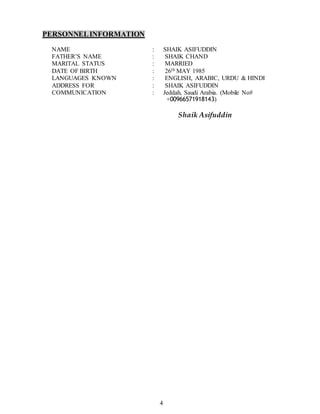 4
PERSONNELINFORMATION
NAME : SHAIK ASIFUDDIN
FATHER’S NAME : SHAIK CHAND
MARITAL STATUS : MARRIED
DATE OF BIRTH : 26th MAY 1985
LANGUAGES KNOWN : ENGLISH, ARABIC, URDU & HINDI
ADDRESS FOR : SHAIK ASIFUDDIN
COMMUNICATION : Jeddah, Saudi Arabia. (Mobile No#
+00966571918143)
Shaik Asifuddin
 