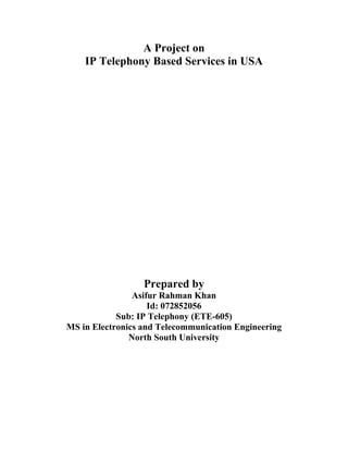 A Project on
    IP Telephony Based Services in USA




                  Prepared by
                Asifur Rahman Khan
                    Id: 072852056
            Sub: IP Telephony (ETE-605)
MS in Electronics and Telecommunication Engineering
               North South University
 