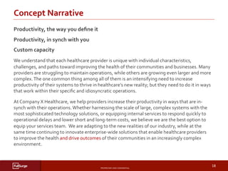 PROPRIETARY	AND	CONFIDENTIAL	
SUBSECTION	TITLE	
18	
Concept	Narrative	
	
	
	
	
Productivity,	the	way	you	deﬁne	it								
Productivity,	in	synch	with	you	
Custom	capacity		
We	understand	that	each	healthcare	provider	is	unique	with	individual	characteristics,	
challenges,	and	paths	toward	improving	the	health	of	their	communities	and	businesses.	Many	
providers	are	struggling	to	maintain	operations,	while	others	are	growing	even	larger	and	more	
complex.	The	one	common	thing	among	all	of	them	is	an	intensifying	need	to	increase	
productivity	of	their	systems	to	thrive	in	healthcare’s	new	reality;	but	they	need	to	do	it	in	ways	
that	work	within	their	speciﬁc	and	idiosyncratic	operations.	
At	Company	X	Healthcare,	we	help	providers	increase	their	productivity	in	ways	that	are	in-
synch	with	their	operations.	Whether	harnessing	the	scale	of	large,	complex	systems	with	the	
most	sophisticated	technology	solutions,	or	equipping	internal	services	to	respond	quickly	to	
operational	delays	and	lower	short	and	long-term	costs,	we	believe	we	are	the	best	option	to	
equip	your	services	team.		We	are	adapting	to	the	new	realities	of	our	industry,	while	at	the	
same	time	continuing	to	innovate	enterprise-wide	solutions	that	enable	healthcare	providers	
to	improve	the	health	and	drive	outcomes	of	their	communities	in	an	increasingly	complex	
environment.	
 