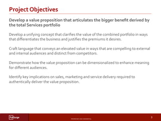 PROPRIETARY	AND	CONFIDENTIAL	
SUBSECTION	TITLE	
3	
Develop	a	value	proposition	that	articulates	the	bigger	beneﬁt	derived	by	
the	total	Services	portfolio	
Develop	a	unifying	concept	that	clariﬁes	the	value	of	the	combined	portfolio	in	ways	
that	diﬀerentiates	the	business	and	justiﬁes	the	premiums	it	desires.	
Craft	language	that	conveys	an	elevated	value	in	ways	that	are	compelling	to	external	
and	internal	audiences	and	distinct	from	competitors.	
Demonstrate	how	the	value	proposition	can	be	dimensionalized	to	enhance	meaning	
for	diﬀerent	audiences.	
Identify	key	implications	on	sales,	marketing	and	service	delivery	required	to	
authentically	deliver	the	value	proposition.	
Project	Objectives	
 