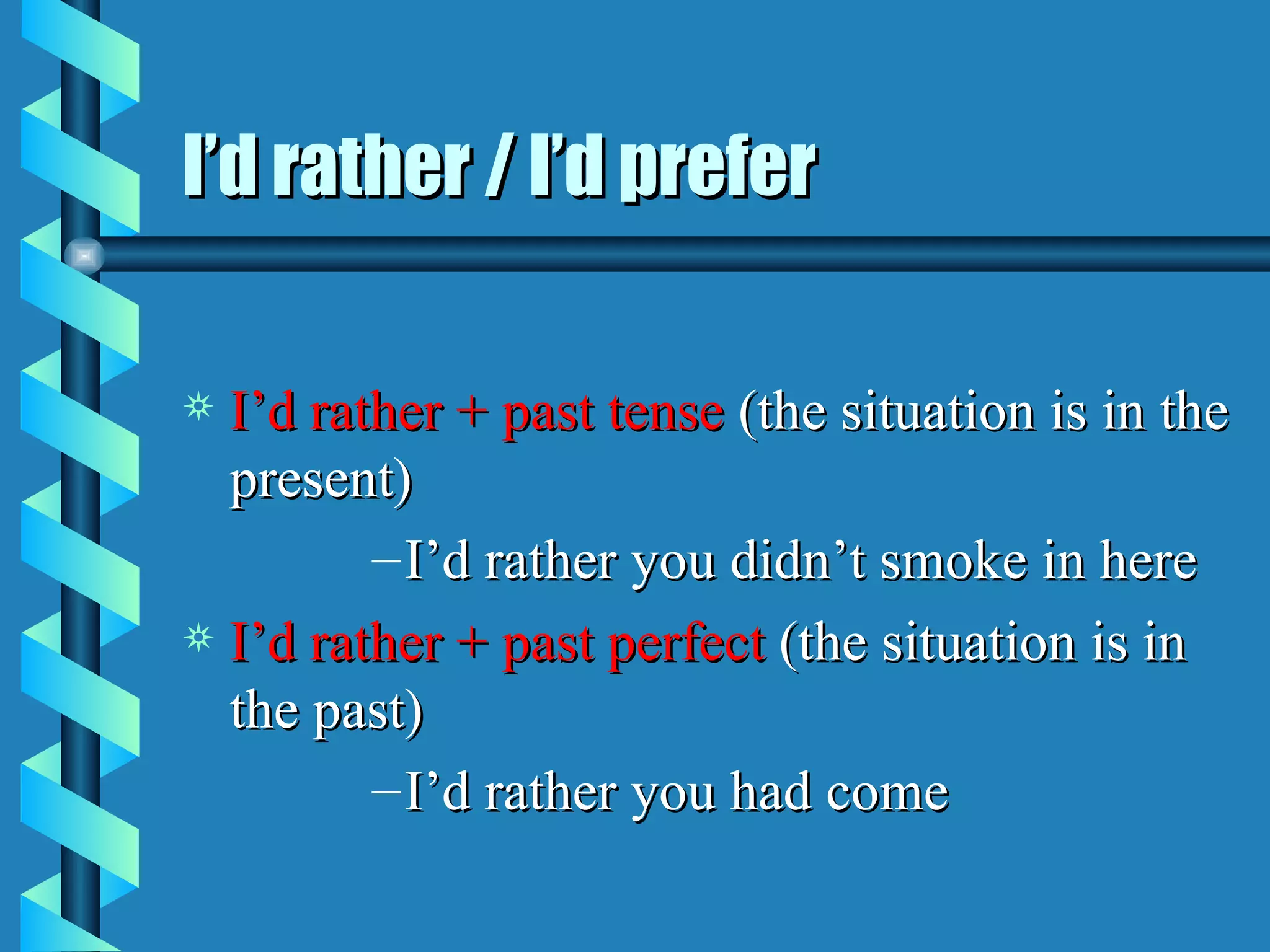 I’d rather / I’d prefer

a I’d rather + past tense (the situation is in the
  present)
         – I’d rather you didn’t smoke in here
a I’d rather + past perfect (the situation is in
  the past)
         – I’d rather you had come
 
