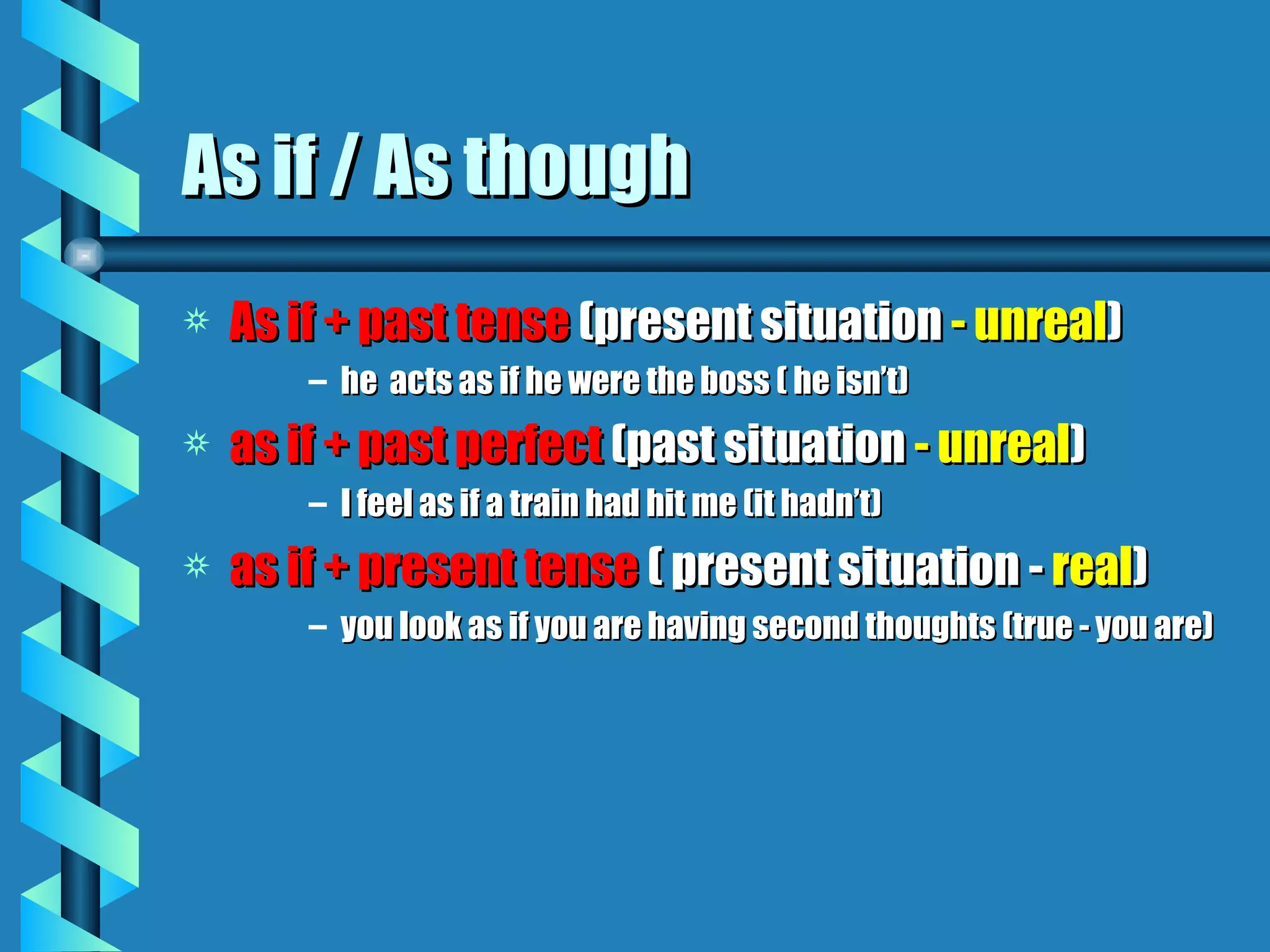As if / As though
a   As if + past tense (present situation - unreal)
        – he acts as if he were the boss ( he isn’t)
a   as if + past perfect (past situation - unreal)
        – I feel as if a train had hit me (it hadn’t)
a   as if + present tense ( present situation - real)
        – you look as if you are having second thoughts (true - you are)
 