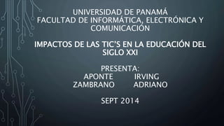 UNIVERSIDAD DE PANAMÁ 
FACULTAD DE INFORMÁTICA, ELECTRÓNICA Y 
COMUNICACIÓN 
IMPACTOS DE LAS TIC’S EN LA EDUCACIÓN DEL 
SIGLO XXI 
PRESENTA: 
APONTE IRVING 
ZAMBRANO ADRIANO 
SEPT 2014 
 