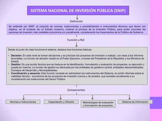 SISTEMA NACIONAL DE INVERSIÓN PÚBLICA (SNIP)
Se entiende por SNIP, al conjunto de normas, instrucciones y procedimientos e instrumentos técnicos que tienen por
objetivo, en el contexto de un Estado moderno, ordenar el proceso de la Inversión Pública, para poder concretar las
opciones de inversión más rentables económica y/o socialmente, considerando los lineamientos de la Política de Gobierno.
Definición
Función y Rol
Desde el punto de vista funcional el sistema, destaca tres funciones básicas:
• Decisión: En este nivel se toman decisiones y se priorizan los proyectos de inversión a realizar, con base a los informes
favorables. La función de decisión reside en el Poder Ejecutivo, a través del Presidente de la República y los Ministros de
Estado
• Gestión: Es una acción técnica que se traduce en la identificación, formulación y evaluación de proyectos, su ejecución y
puesta en marcha. La función de gestión es efectuada por las entidades de gobierno central, entidades descentralizadas,
Consejos de Desarrollo y Municipalidades.
• Coordinación y asesoría: Esta función consiste en administrar los instrumentos del Sistema, en emitir informes sobre la
viabilidad técnico - económica de los proyectos de inversión nuevos y de arrastre, que someten anualmente a su
consideración las instituciones del Sector Público.
Componentes
Normas e Instrucciones Capacitación y Difusión Metodologías de evaluación
y formulación de proyectos.
Sistema de Información
 