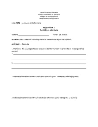 Universidad de Puerto Rico
                                  Recinto Universitario de Mayagüez
                                      Colegio de Artes y Ciencias
                                    Departamento de Enfermería

Enfe. 4041 – Seminario en Enfermería

                                         Asignación # 2
                                      Revisión de Literatura

Nombre ________________________________                 Valor: 18 puntos

INSTRUCCIONES: Lee con cuidado y contesta brevemente según corresponda.

Actividad I – Conteste

1. Menciona dos (2) propósitos de la revisión de literatura en un proyecto de investigación (2
puntos)
a. ____________________________________________________________________________

______________________________________________________________________________

b. ____________________________________________________________________________

______________________________________________________________________________



2. Establece la diferencia entre una fuente primaria y una fuente secundaria (2 puntos)




3. Establece la diferencia entre un listado de referencia y una bibliografía (2 puntos)
 