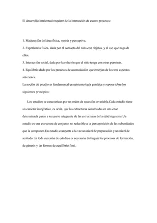 El desarrollo intelectual requiere de la interacción de cuatro procesos:
1. Maduración del área física, motriz y perceptiva.
2. Experiencia física, dada por el contacto del niño con objetos, y el uso que haga de
ellos.
3. Interacción social, dada por la relación que el niño tenga con otras personas.
4. Equilibrio dado por los procesos de acomodación que emerjan de los tres aspectos
anteriores.
La noción de estadio es fundamental en epistemología genética y reposa sobre los
siguientes principios:
Los estadios se caracterizan por un orden de sucesión invariable.Cada estadio tiene
un carácter integrativo, es decir, que las estructuras construidas en una edad
determinada pasan a ser parte integrante de las estructuras de la edad siguiente.Un
estadio es una estructura de conjunto no reducible a la yuxtaposición de las subunidades
que la componen.Un estadio comporta a la vez un nivel de preparación y un nivel de
acabado.En toda sucesión de estadios es necesario distinguir los procesos de formación,
de génesis y las formas de equilibrio final.
 