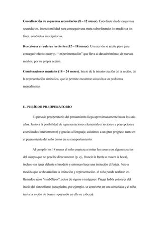 Coordinación de esquemas secundarios (8 – 12 meses). Coordinación de esquemas
secundarios, intencionalidad para conseguir una meta subordinando los medios a los
fines, conductas anticipatorias.
Reacciones circulares terciarias (12 – 18 meses). Una acción se repite pero para
conseguir efectos nuevos: “ experimentación” que lleva al descubrimiento de nuevos
medios, por su propia acción.
Combinaciones mentales (18 – 24 meses). Inicio de la interiorización de la acción, de
la representación simbólica, que le permite encontrar solución a un problema
mentalmente.
II. PERÍODO PREOPERATORIO
El período preoperatorio del pensamiento llega aproximadamente hasta los seis
años. Junto a la posibilidad de representaciones elementales (acciones y percepciones
coordinadas interiormente) y gracias al lenguaje, asistimos a un gran progreso tanto en
el pensamiento del niño como en su comportamiento.
Al cumplir los 18 meses el niño empieza a imitar las cosas con algunas partes
del cuerpo que no percibe directamente (p. ej., fruncir la frente o mover la boca),
incluso sin tener delante el modelo y entonces hace una imitación diferida. Pero a
medida que se desarrollan la imitación y representación, el niño puede realizar los
llamados actos "simbólicos", actos de signos o imágenes. Piaget habla entonces del
inicio del simbolismo (una piedra, por ejemplo, se convierte en una almohada y el niño
imita la acción de dormir apoyando en ella su cabeza).
 