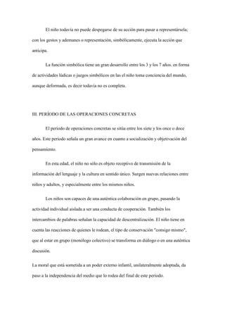 El niño todavía no puede despegarse de su acción para pasar a representársela;
con los gestos y ademanes o representación, simbólicamente, ejecuta la acción que
anticipa.
La función simbólica tiene un gran desarrollo entre los 3 y los 7 años. en forma
de actividades lúdicas o juegos simbólicos en las el niño toma conciencia del mundo,
aunque deformada, es decir todavía no es completa.
III. PERÍODO DE LAS OPERACIONES CONCRETAS
El período de operaciones concretas se sitúa entre los siete y los once o doce
años. Este período señala un gran avance en cuanto a socialización y objetivación del
pensamiento.
En esta edad, el niño no sólo es objeto receptivo de transmisión de la
información del lenguaje y la cultura en sentido único. Surgen nuevas relaciones entre
niños y adultos, y especialmente entre los mismos niños.
Los niños son capaces de una auténtica colaboración en grupo, pasando la
actividad individual aislada a ser una conducta de cooperación. También los
intercambios de palabras señalan la capacidad de descentralización. El niño tiene en
cuenta las reacciones de quienes le rodean, el tipo de conservación "consigo mismo",
que al estar en grupo (monólogo colectivo) se transforma en diálogo o en una auténtica
discusión.
La moral que está sometida a un poder externo infantil, unilateralmente adoptada, da
paso a la independencia del medio que lo rodea del final de este período.
 