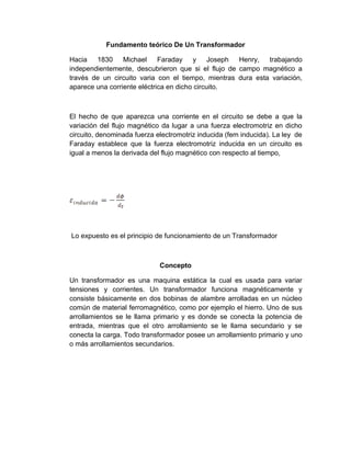 Fundamento teórico De Un Transformador

Hacia   1830     Michael     Faraday    y     Joseph Henry, trabajando
independientemente, descubrieron que si el flujo de campo magnético a
través de un circuito varia con el tiempo, mientras dura esta variación,
aparece una corriente eléctrica en dicho circuito.



El hecho de que aparezca una corriente en el circuito se debe a que la
variación del flujo magnético da lugar a una fuerza electromotriz en dicho
circuito, denominada fuerza electromotriz inducida (fem inducida). La ley de
Faraday establece que la fuerza electromotriz inducida en un circuito es
igual a menos la derivada del flujo magnético con respecto al tiempo,




Lo expuesto es el principio de funcionamiento de un Transformador



                             Concepto

Un transformador es una maquina estática la cual es usada para variar
tensiones y corrientes. Un transformador funciona magnéticamente y
consiste básicamente en dos bobinas de alambre arrolladas en un núcleo
común de material ferromagnético, como por ejemplo el hierro. Uno de sus
arrollamientos se le llama primario y es donde se conecta la potencia de
entrada, mientras que el otro arrollamiento se le llama secundario y se
conecta la carga. Todo transformador posee un arrollamiento primario y uno
o más arrollamientos secundarios.
 