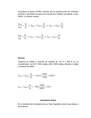 secundario es igual a N1/N2, mientras que el cociente entre las corrientes
primaria y secundaria es igual a la inversa de la relación de espiras, o sea,
N2/N1. Lo anterior resulta:




Ejemplo:

Teniendo el voltaje y corriente de entrada de 110 V y 200 A en un
transformador, con N1= 1000 vueltas y N2= 4000 vueltas, calcular el voltaje
y corriente de salida




                            Inductancia mutua

Es el resultado de la presencia de un flujo magnético común que enlaza a
dos bobinas.
 