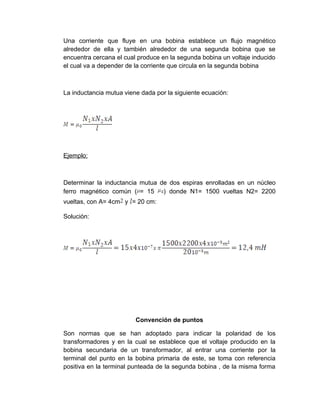 Una corriente que fluye en una bobina establece un flujo magnético
alrededor de ella y también alrededor de una segunda bobina que se
encuentra cercana el cual produce en la segunda bobina un voltaje inducido
el cual va a depender de la corriente que circula en la segunda bobina



La inductancia mutua viene dada por la siguiente ecuación:




Ejemplo:



Determinar la inductancia mutua de dos espiras enrolladas en un núcleo
ferro magnético común ( = 15     ) donde N1= 1500 vueltas N2= 2200
vueltas, con A= 4cm y = 20 cm:

Solución:




                         Convención de puntos

Son normas que se han adoptado para indicar la polaridad de los
transformadores y en la cual se establece que el voltaje producido en la
bobina secundaria de un transformador, al entrar una corriente por la
terminal del punto en la bobina primaria de este, se toma con referencia
positiva en la terminal punteada de la segunda bobina , de la misma forma
 