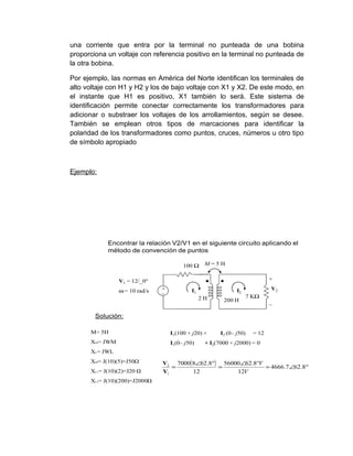 una corriente que entra por la terminal no punteada de una bobina
proporciona un voltaje con referencia positivo en la terminal no punteada de
la otra bobina.

Por ejemplo, las normas en América del Norte identifican los terminales de
alto voltaje con H1 y H2 y los de bajo voltaje con X1 y X2. De este modo, en
el instante que H1 es positivo, X1 también lo será. Este sistema de
identificación permite conectar correctamente los transformadores para
adicionar o substraer los voltajes de los arrollamientos, según se desee.
También se emplean otros tipos de marcaciones para identificar la
polaridad de los transformadores como puntos, cruces, números u otro tipo
de símbolo apropiado



Ejemplo:




            Encontrar la relación V2/V1 en el siguiente circuito aplicando el
            método de convención de puntos

                                        100 Ω     M=5H


                V1 = 12/_0°                                                  +

                ω = 10 rad/s   +
                               _            I1                 I2            V2
                                                 2H                 7 KΩ
                                                         200 H               _

        Solución:

      M= 5H                        I1(100 + j20) +      I2 (0– j50)   = 12
      XM= JWM                      I1(0– j50)     + I2(7000 + j2000) = 0
      XL= JWL
      XM= J(10)(5)=J50Ω        V2 7000( 8∠62.8°) 56000∠62.8°V
                                  =             =             = 4666.7∠62.8°
      XL1= J(10)(2)=J20 Ω      V1       12           12V
      XL2= J(10)(200)=J2000Ω
 