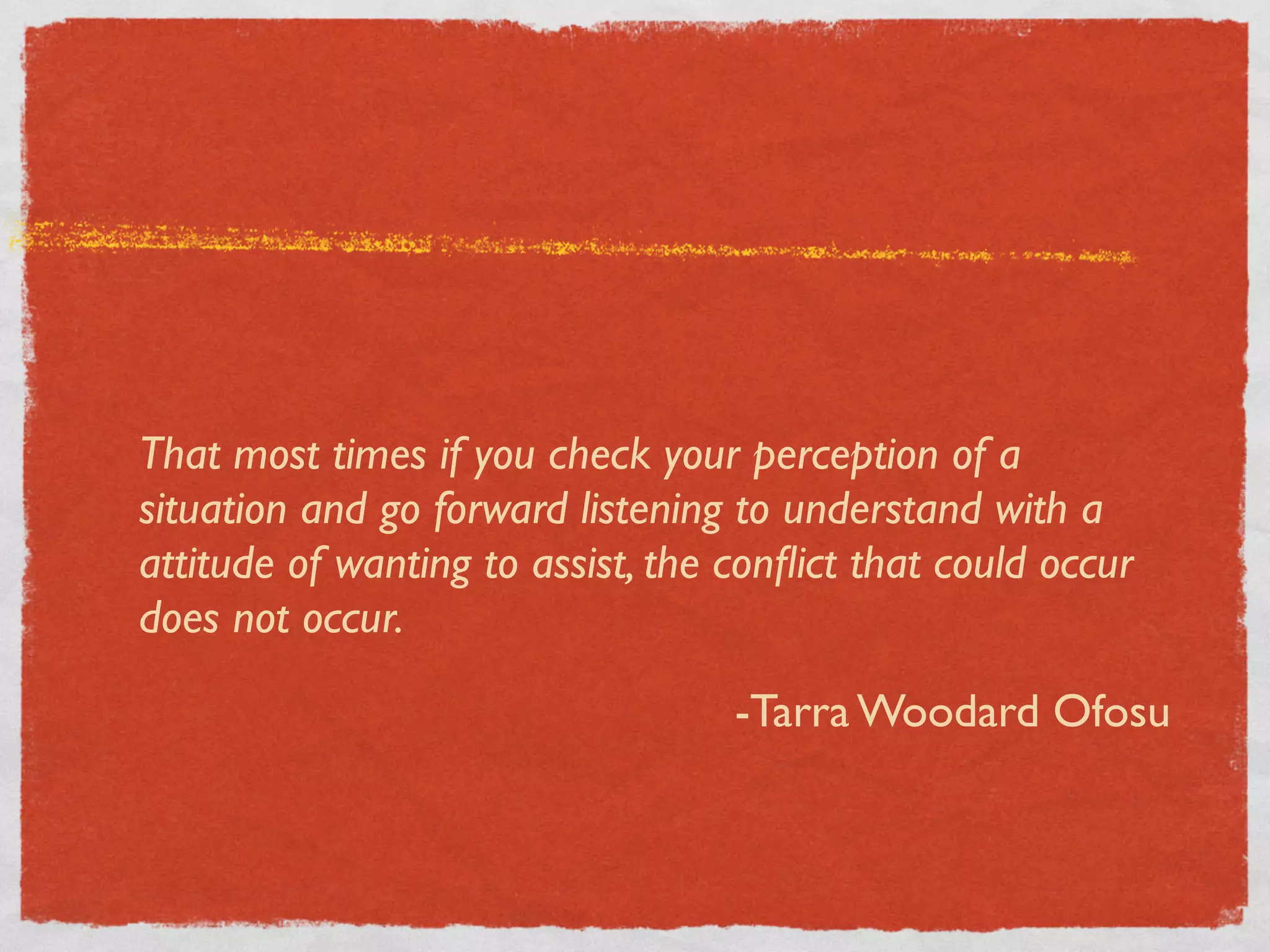 That most times if you check your perception of a
situation and go forward listening to understand with a
attitude of wanting to assist, the conﬂict that could occur
does not occur.

                                   -Tarra Woodard Ofosu
 