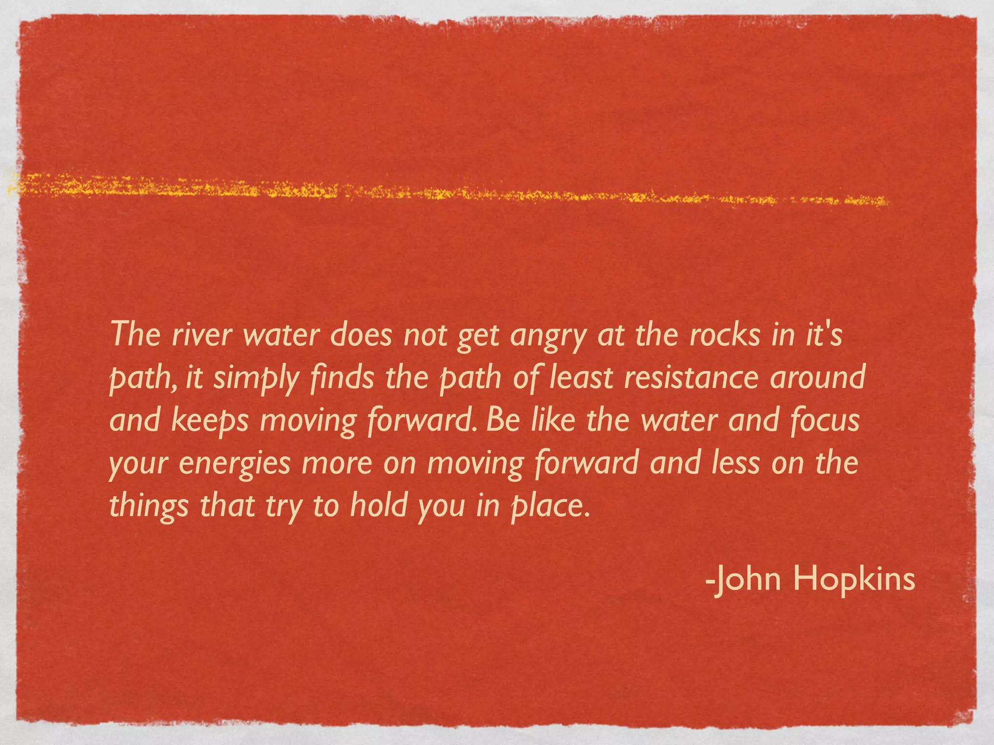 The river water does not get angry at the rocks in it's
path, it simply ﬁnds the path of least resistance around
and keeps moving forward. Be like the water and focus
your energies more on moving forward and less on the
things that try to hold you in place.

                                            -John Hopkins
 