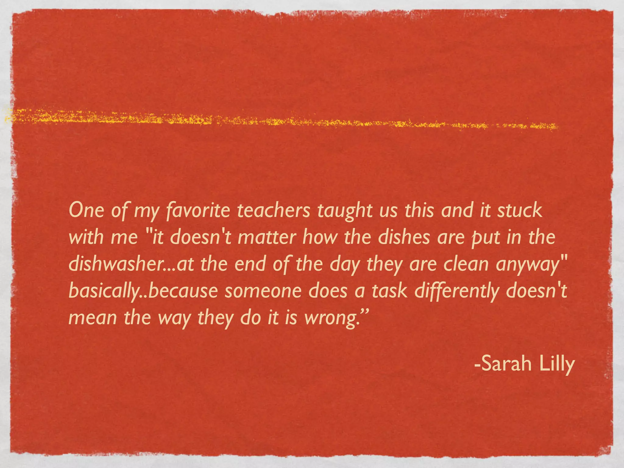 One of my favorite teachers taught us this and it stuck
with me "it doesn't matter how the dishes are put in the
dishwasher...at the end of the day they are clean anyway"
basically..because someone does a task differently doesn't
mean the way they do it is wrong.”

                                               -Sarah Lilly
 