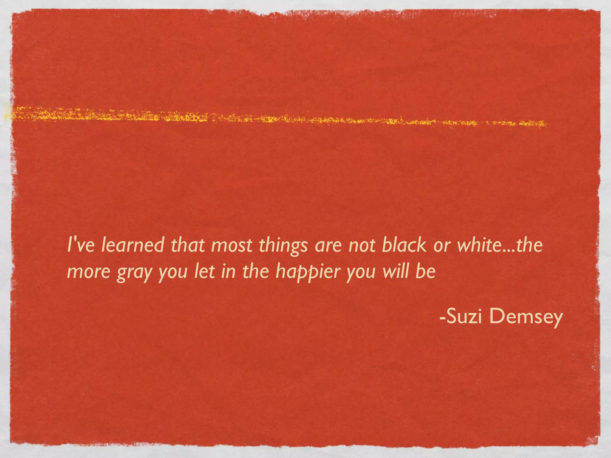 I've learned that most things are not black or white...the
more gray you let in the happier you will be

                                             -Suzi Demsey
 