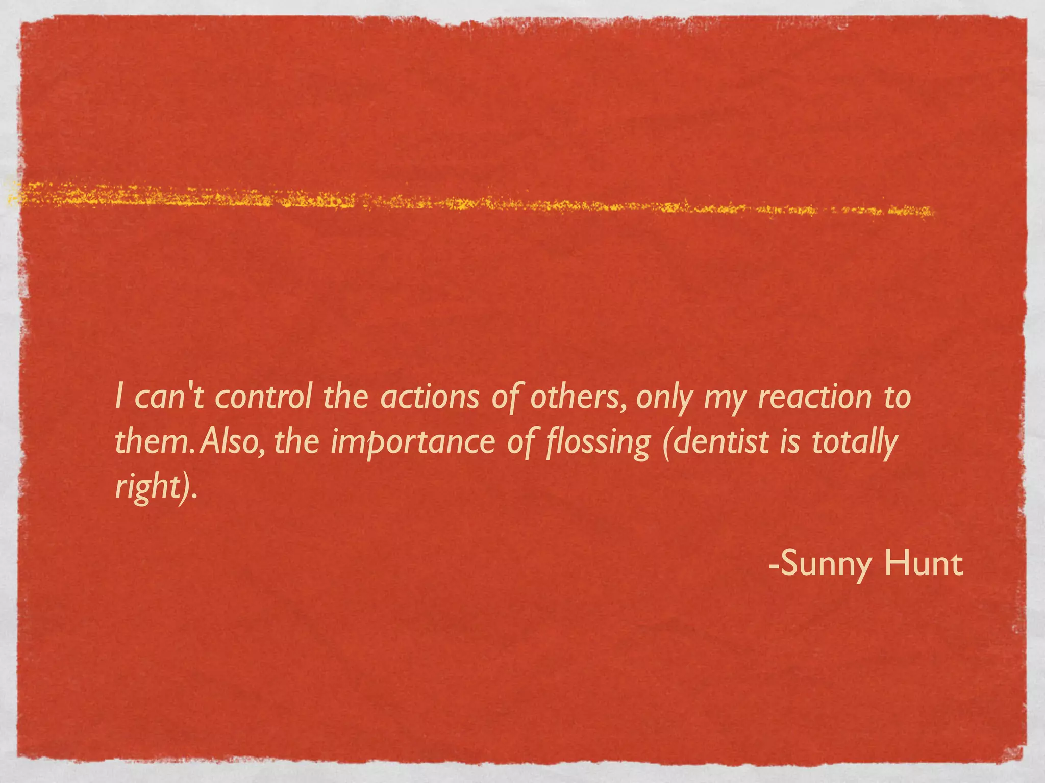 I can't control the actions of others, only my reaction to
them. Also, the importance of ﬂossing (dentist is totally
right).

                                               -Sunny Hunt
 