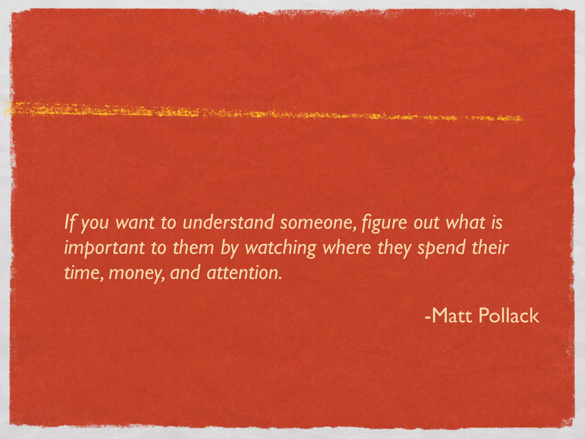 If you want to understand someone, ﬁgure out what is
important to them by watching where they spend their
time, money, and attention.

                                          -Matt Pollack
 
