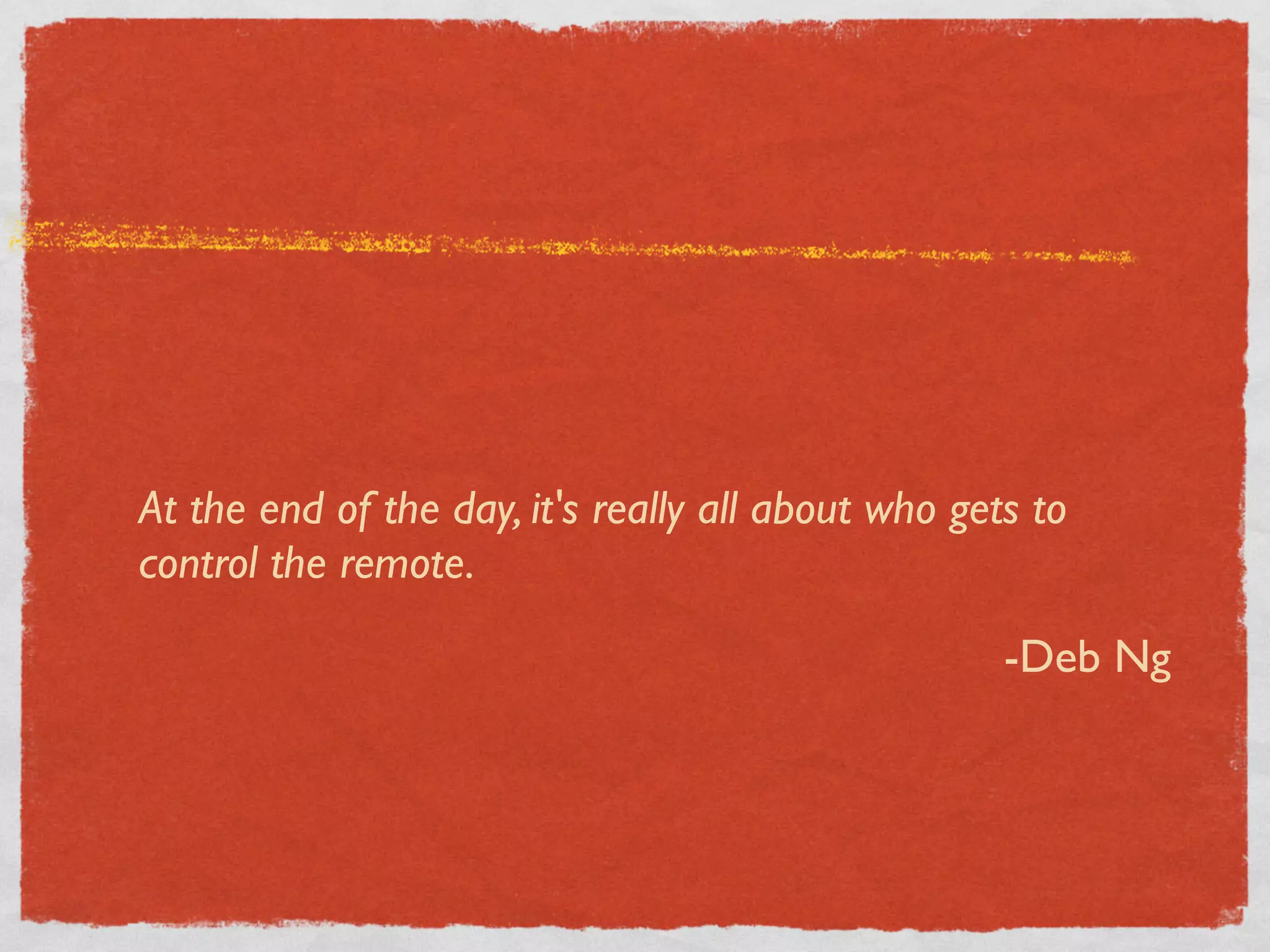 At the end of the day, it's really all about who gets to
control the remote.

                                                    -Deb Ng
 
