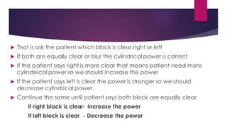  That is ask the patient which block is clear,right or left
 If both are equally clear or blur the cylindrical power is correct
 If the patient says right is more clear that means patient need more
cylindeical power so we should increase the power
 If the patient says left is clear the power is stronger so we should
decrease cylindrical power .
 Continue the same until patient says both block are equally clear
If right block is clear- Increase the power
If left block is clear - Decrease the power
 