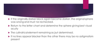  If the originally darker block again become darker ,the original sphere
was wrong and must ne rechecked.
 Return to the letter chart and determine the sphere giving best visual
acuity
 The cylindrical element remaining as jsut determined.
 If no lines appear blacker than the other there may be no astigmatism
present
 