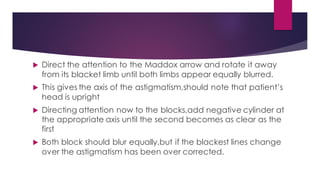  Direct the attention to the Maddox arrow and rotate it away
from its blacket limb until both limbs appear equally blurred.
 This gives the axis of the astigmatism,should note that patient’s
head is upright
 Directing attention now to the blocks,add negative cylinder at
the appropriate axis until the second becomes as clear as the
first
 Both block should blur equally,but if the blackest lines change
over the astigmatism has been over corrected.
 