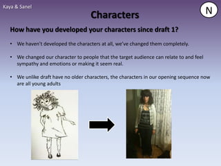Kaya & Sanel
                                     Characters                                          N
  How have you developed your characters since draft 1?
  • We haven't developed the characters at all, we’ve changed them completely.

  • We changed our character to people that the target audience can relate to and feel
    sympathy and emotions or making it seem real.

  • We unlike draft have no older characters, the characters in our opening sequence now
    are all young adults
 