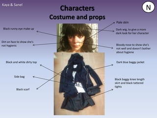 Kaya & Sanel
                                  Characters                                  N
                               Costume and props
                                                    Pale skin
 Black runny eye make up                           Dark wig, to give a more
                                                   dark look for her character

Dirt on face to show she's
not hygienic                                        Bloody nose to show she's
                                                    not well and doesn't bother
                                                    about hygiene


   Black and white dirty top                        Dark blue baggy jacket



          Side bag
                                                   Black baggy knee length
                                                   skirt and black tattered
                                                   tights
            Black scarf
 
