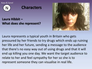 Kaya & Sanel

    N          Characters

Laura Hibbit –
What does she represent?


Laura represents a typical youth in Britain who gets
pressured by her friends to try drugs which ends up ruining
her life and her future, sending a message to the audience
that there's no easy way out of using drugs and that it will
end up killing you one day. We want the target audience to
relate to her and feel sympathy for her so she is to
represent someone they can visualise in real life.
 
