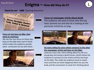 Kaya & Sanel
                           Enigma – How did they do it?                                        L
  ‘Stand by me’ - 1986 Opening Sequence


                                          Focus on newspaper article about death
                                          The audience will want to know why this has
                                          been pointed out and why he is looking at this
                                          particular article for so long.


 Focus on two boys on bike, then
 starts to reminisce
 We see the man focus on these two
 boys on the bike then start to think
 which makes the audience wonder
 what connection he has with them         He starts telling his story which connects to the what
                                          the newspaper article and boys on the bikes
                                          Lastly his voice over starts talking about his life as a
                                          young boy and seeing a dead human, which shows the
                                          audience it connects to the article and the two boys
                                          on the bike. This make the audience want to watch
                                          more and find out what happened when he saw the
                                          body and the connection to what he’s thinking about
 