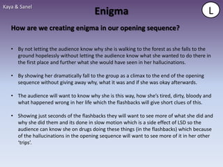 Kaya & Sanel
                                       Enigma                                              L
   How are we creating enigma in our opening sequence?

   • By not letting the audience know why she is walking to the forest as she falls to the
     ground hopelessly without letting the audience know what she wanted to do there in
     the first place and further what she would have seen in her hallucinations.

   • By showing her dramatically fall to the group as a climax to the end of the opening
     sequence without giving away why, what it was and if she was okay afterwards.

   • The audience will want to know why she is this way, how she’s tired, dirty, bloody and
     what happened wrong in her life which the flashbacks will give short clues of this.

   • Showing just seconds of the flashbacks they will want to see more of what she did and
     why she did them and its done in slow motion which is a side effect of LSD so the
     audience can know she on drugs doing these things (in the flashbacks) which because
     of the hallucinations in the opening sequence will want to see more of it in her other
     ‘trips’.
 