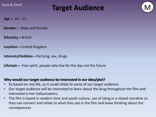 Kaya & Sanel
                                Target Audience                                          M
 Age – 18 – 21

 Gender – Male and Female

 Ethnicity – British

 Location – United Kingdom

 Interests/Hobbies – Partying, sex, drugs

 Lifestyle – Free spirit, people who live for the day not the future


 Why would our target audience be interested in our idea/plot?
 • Its based on real life, so it could relate to some of our target audience
 • Our target audience will be interested to learn about the drug throughout the film and
   interested in her hallucinations
 • The film is based in modern time and youth culture, use of slang in a closed narrative so
   they can connect and relate to what they see in the film and leave thinking about the
   consequences
 