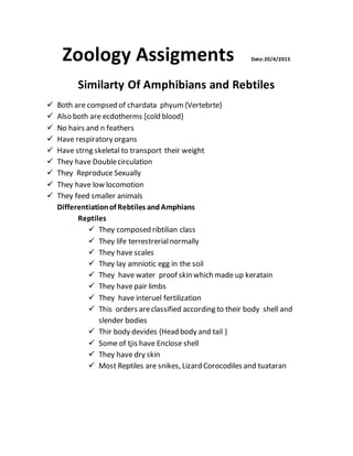 Zoology Assigments Date:20/4/2015
Similarty Of Amphibians and Rebtiles
 Both are compsed of chardata phyum{Vertebrte}
 Also both are ecdotherms [cold blood}
 No hairs and n feathers
 Have respiratory organs
 Have strng skeletal to transport their weight
 They have Doublecirculation
 They Reproduce Sexually
 They have low locomotion
 They feed smaller animals
Differentiationof Rebtiles andAmphians
Reptiles
 They composed ribtilian class
 They life terrestrerialnormally
 They have scales
 They lay amniotic egg in the soil
 They have water proof skin which made up keratain
 They have pair limbs
 They have interuel fertilization
 This orders areclassified according to their body shell and
slender bodies
 Thir body devides {Head body and tail }
 Some of tjis have Enclose shell
 They have dry skin
 Most Reptiles are snikes, Lizard Corocodiles and tuataran
 