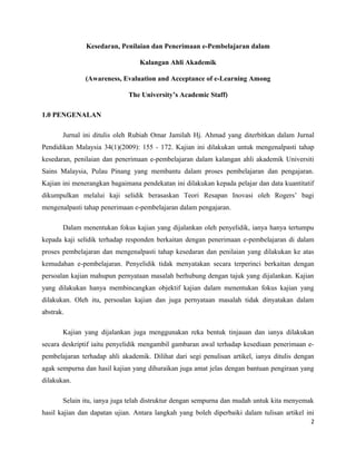 Kesedaran, Penilaian dan Penerimaan e-Pembelajaran dalam
Kalangan Ahli Akademik
(Awareness, Evaluation and Acceptance of e-Learning Among
The University’s Academic Staff)
1.0 PENGENALAN
Jurnal ini ditulis oleh Rubiah Omar Jamilah Hj. Ahmad yang diterbitkan dalam Jurnal
Pendidikan Malaysia 34(1)(2009): 155 - 172. Kajian ini dilakukan untuk mengenalpasti tahap
kesedaran, penilaian dan penerimaan e-pembelajaran dalam kalangan ahli akademik Universiti
Sains Malaysia, Pulau Pinang yang membantu dalam proses pembelajaran dan pengajaran.
Kajian ini menerangkan bagaimana pendekatan ini dilakukan kepada pelajar dan data kuantitatif
dikumpulkan melalui kaji selidik berasaskan Teori Resapan Inovasi oleh Rogers’ bagi
mengenalpasti tahap penerimaan e-pembelajaran dalam pengajaran.
Dalam menentukan fokus kajian yang dijalankan oleh penyelidik, ianya hanya tertumpu
kepada kaji selidik terhadap responden berkaitan dengan penerimaan e-pembelajaran di dalam
proses pembelajaran dan mengenalpasti tahap kesedaran dan penilaian yang dilakukan ke atas
kemudahan e-pembelajaran. Penyelidik tidak menyatakan secara terperinci berkaitan dengan
persoalan kajian mahupun pernyataan masalah berhubung dengan tajuk yang dijalankan. Kajian
yang dilakukan hanya membincangkan objektif kajian dalam menentukan fokus kajian yang
dilakukan. Oleh itu, persoalan kajian dan juga pernyataan masalah tidak dinyatakan dalam
abstrak.
Kajian yang dijalankan juga menggunakan reka bentuk tinjauan dan ianya dilakukan
secara deskriptif iaitu penyelidik mengambil gambaran awal terhadap kesediaan penerimaan epembelajaran terhadap ahli akademik. Dilihat dari segi penulisan artikel, ianya ditulis dengan
agak sempurna dan hasil kajian yang dihuraikan juga amat jelas dengan bantuan pengiraan yang
dilakukan.
Selain itu, ianya juga telah distruktur dengan sempurna dan mudah untuk kita menyemak
hasil kajian dan dapatan ujian. Antara langkah yang boleh diperbaiki dalam tulisan artikel ini
2

 