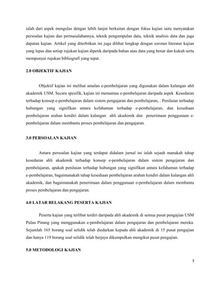 ialah dari aspek mengulas dengan lebih lanjut berkaitan dengan fokus kajian iaitu menyatakan
persoalan kajian dan permasalahannya, teknik pengumpulan data, teknik analisis data dan juga
dapatan kajian. Artikel yang diterbitkan ini juga dilihat lengkap dengan sorotan literatur kajian
yang lepas dan setiap rujukan kajian dipetik daripada bahan atau data yang benar dan kukuh serta
mempunyai rujukan bibliografi yang tepat.
2.0 OBJEKTIF KAJIAN
Objektif kajian ini melihat amalan e-pembelajaran yang digunakan dalam kalangan ahli
akademik USM. Secara spesifik, kajian ini memantau e-pembelajaran daripada aspek Kesedaran
terhadap konsep e-pembelajaran dalam sistem pengajaran dan pembelajaran, . Penilaian terhadap
hubungan yang signifikan antara kefahaman terhadap e-pembelajaran, dan kesediaan
pembelajaran arahan kendiri dalam kalangan ahli akademik dan penerimaan penggunaan epembelajaran dalam membantu proses pembelajaran dan pengajaran.
3.0 PERSOALAN KAJIAN
Antara persoalan kajian yang terdapat didalam jurnal ini ialah sejauh manakah tahap
kesedaran ahli akademik terhadap konsep e-pembelajaran dalam sistem pengejaran dan
pembelajaran, apakah penilaian terhadap hubungan yang signifikan antara kefahaman terhadap
e-pembelajaran, bagaimanakah tahap kesediaan pembelajaran arahan kendiri dalam kalangan ahli
akademik, dan bagaimanakah penerimaan dalam penggunaan e-pembelajaran dalam membantu
proses pembelajaran dan pengajaran.
4.0 LATAR BELAKANG PESERTA KAJIAN
Peserta kajian yang terlibat terdiri daripada ahli akademik di semua pusat pengajian USM
Pulau Pinang yang menggunakan e-pembelajaran dalam pengajaran dan pembelajaran mereka.
Sejumlah 165 borang soal selidik telah diedarkan kepada ahli akademik di 15 pusat pengajian
dan hanya 119 borang soal selidik telah berjaya dikumpulkan mengikut pusat pengajian.
5.0 METODOLOGI KAJIAN
3

 